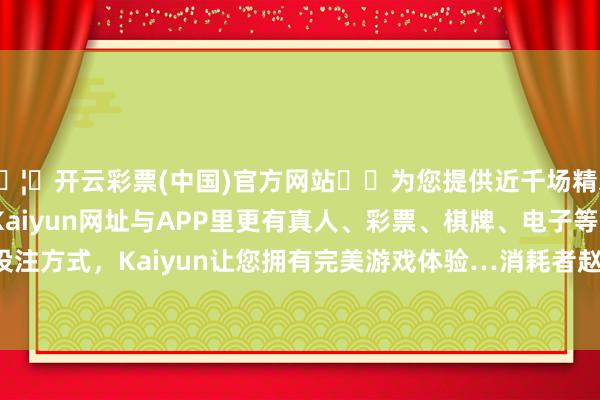 🦄开云彩票(中国)官方网站✔️为您提供近千场精彩体育盘口、电竞赛事，Kaiyun网址与APP里更有真人、彩票、棋牌、电子等游戏+多种娱乐投注方式，Kaiyun让您拥有完美游戏体验…消耗者赵**（手机尾号 0148-开云彩票(中国)官方网站