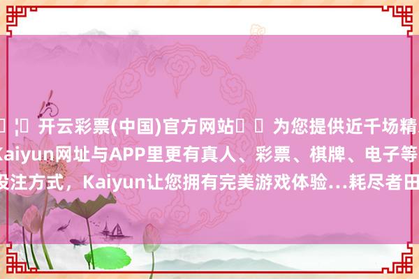 🦄开云彩票(中国)官方网站✔️为您提供近千场精彩体育盘口、电竞赛事，Kaiyun网址与APP里更有真人、彩票、棋牌、电子等游戏+多种娱乐投注方式，Kaiyun让您拥有完美游戏体验…耗尽者田**（手机尾号 3661-开云彩票(中国)官方网站