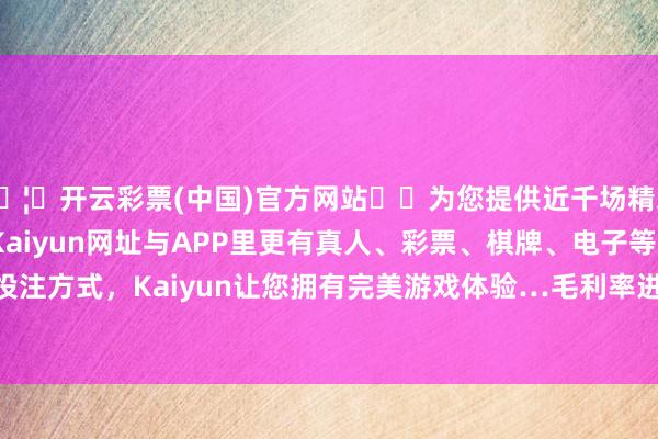 🦄开云彩票(中国)官方网站✔️为您提供近千场精彩体育盘口、电竞赛事，Kaiyun网址与APP里更有真人、彩票、棋牌、电子等游戏+多种娱乐投注方式，Kaiyun让您拥有完美游戏体验…毛利率进步10.85个百分点到18.19%-开云彩票(中国)官方网站