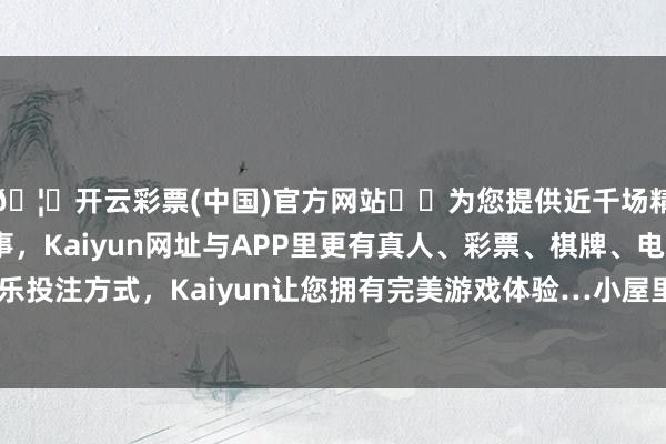 🦄开云彩票(中国)官方网站✔️为您提供近千场精彩体育盘口、电竞赛事，Kaiyun网址与APP里更有真人、彩票、棋牌、电子等游戏+多种娱乐投注方式，Kaiyun让您拥有完美游戏体验…小屋里顿时充满了欢声笑语-开云彩票(中国)官方网站