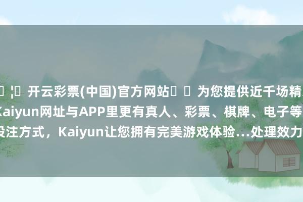 🦄开云彩票(中国)官方网站✔️为您提供近千场精彩体育盘口、电竞赛事，Kaiyun网址与APP里更有真人、彩票、棋牌、电子等游戏+多种娱乐投注方式，Kaiyun让您拥有完美游戏体验…处理效力：2024年06月17日-开云彩票(中国)官方网站