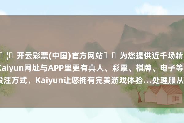 🦄开云彩票(中国)官方网站✔️为您提供近千场精彩体育盘口、电竞赛事，Kaiyun网址与APP里更有真人、彩票、棋牌、电子等游戏+多种娱乐投注方式，Kaiyun让您拥有完美游戏体验…处理服从：2024年06月17日-开云彩票(中国)官方网站