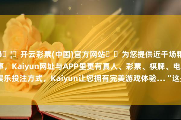 🦄开云彩票(中国)官方网站✔️为您提供近千场精彩体育盘口、电竞赛事，Kaiyun网址与APP里更有真人、彩票、棋牌、电子等游戏+多种娱乐投注方式，Kaiyun让您拥有完美游戏体验…“这是一次非常棒的契机-开云彩票(中国)官方网站