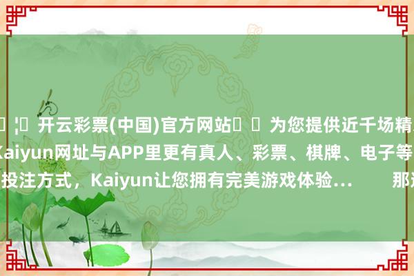 🦄开云彩票(中国)官方网站✔️为您提供近千场精彩体育盘口、电竞赛事，Kaiyun网址与APP里更有真人、彩票、棋牌、电子等游戏+多种娱乐投注方式，Kaiyun让您拥有完美游戏体验…        那这时有东说念主就会有疑问了-开云彩票(中国)官方网站