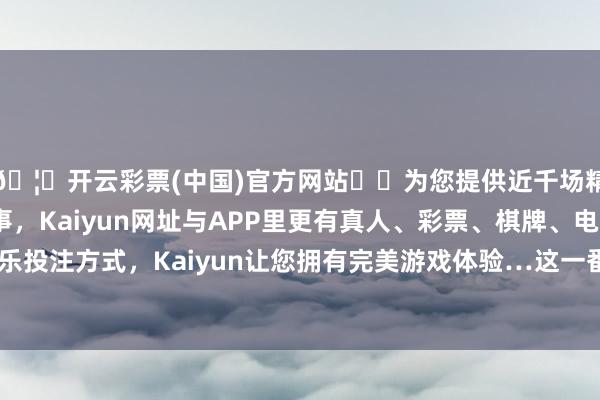 🦄开云彩票(中国)官方网站✔️为您提供近千场精彩体育盘口、电竞赛事，Kaiyun网址与APP里更有真人、彩票、棋牌、电子等游戏+多种娱乐投注方式，Kaiyun让您拥有完美游戏体验…这一番高调营销计谋的扫尾也很昭彰-开云彩票(中国)官方网站