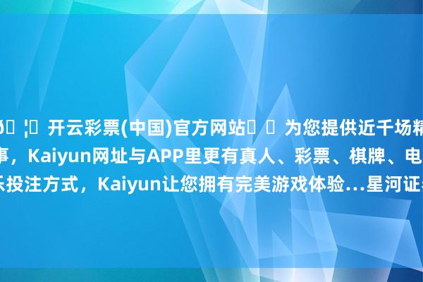 🦄开云彩票(中国)官方网站✔️为您提供近千场精彩体育盘口、电竞赛事，Kaiyun网址与APP里更有真人、彩票、棋牌、电子等游戏+多种娱乐投注方式，Kaiyun让您拥有完美游戏体验…星河证券宏不雅经济参议员聂天奇向界面新闻分析-开云彩票(中国)官方网站