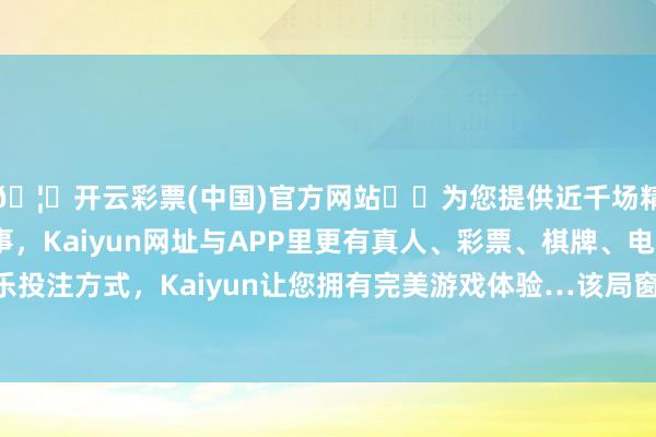 🦄开云彩票(中国)官方网站✔️为您提供近千场精彩体育盘口、电竞赛事，Kaiyun网址与APP里更有真人、彩票、棋牌、电子等游戏+多种娱乐投注方式，Kaiyun让您拥有完美游戏体验…该局窗口严格落实周末、午间延时服务-开云彩票(中国)官方网站