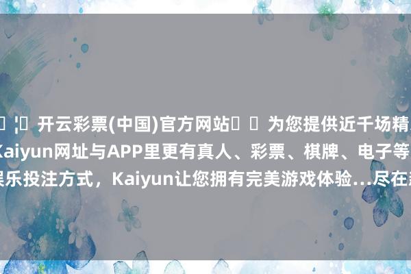 🦄开云彩票(中国)官方网站✔️为您提供近千场精彩体育盘口、电竞赛事，Kaiyun网址与APP里更有真人、彩票、棋牌、电子等游戏+多种娱乐投注方式，Kaiyun让您拥有完美游戏体验…尽在新浪财经APP            						遭殃裁剪：常福强 							-开云彩票(中国)官方网站