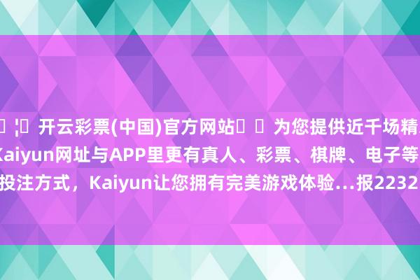 🦄开云彩票(中国)官方网站✔️为您提供近千场精彩体育盘口、电竞赛事，Kaiyun网址与APP里更有真人、彩票、棋牌、电子等游戏+多种娱乐投注方式，Kaiyun让您拥有完美游戏体验…报2232.62点；沪深300开盘下落2.4点-开云彩票(中国)官方网站