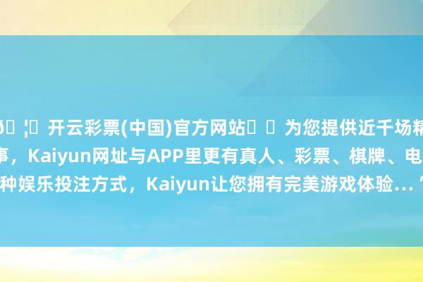 🦄开云彩票(中国)官方网站✔️为您提供近千场精彩体育盘口、电竞赛事，Kaiyun网址与APP里更有真人、彩票、棋牌、电子等游戏+多种娱乐投注方式，Kaiyun让您拥有完美游戏体验…　　“一些东谈主以为-开云彩票(中国)官方网站