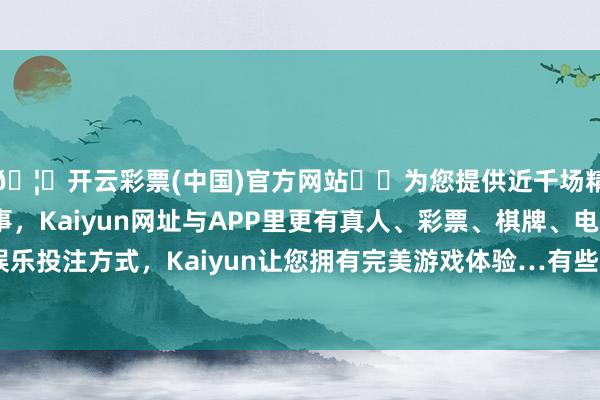 🦄开云彩票(中国)官方网站✔️为您提供近千场精彩体育盘口、电竞赛事，Kaiyun网址与APP里更有真人、彩票、棋牌、电子等游戏+多种娱乐投注方式，Kaiyun让您拥有完美游戏体验…有些东说念主会心神不安-开云彩票(中国)官方网站