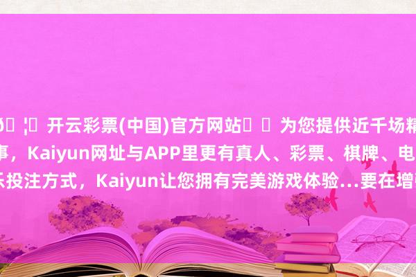 🦄开云彩票(中国)官方网站✔️为您提供近千场精彩体育盘口、电竞赛事，Kaiyun网址与APP里更有真人、彩票、棋牌、电子等游戏+多种娱乐投注方式，Kaiyun让您拥有完美游戏体验…要在增强浮滥才调、晋升浮滥意愿落魄功夫；另一方面-开云彩票(中国)官方网站